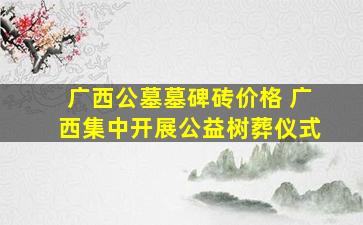 广西公墓墓碑砖价格 广西集中开展公益树葬仪式